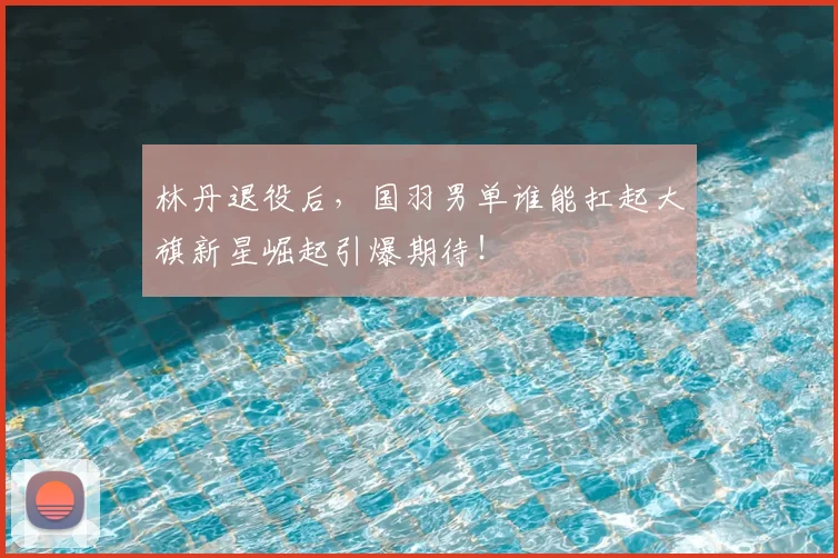 林丹退役后，国羽男单谁能扛起大旗新星崛起引爆期待！