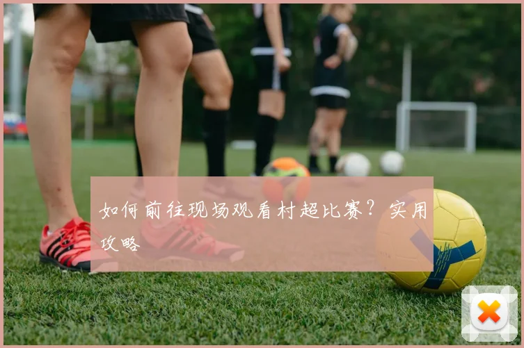 如何前往现场观看村超比赛？实用攻略