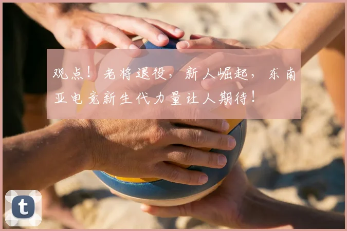 观点!老将退役,新人崛起,东南亚电竞新生代力量让人期待!
