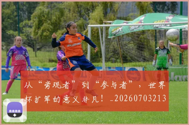 从“旁观者”到“参与者”，世界杯扩军的意义非凡！_20260703213933