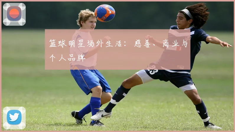 篮球明星场外生活：慈善、商业与个人品牌