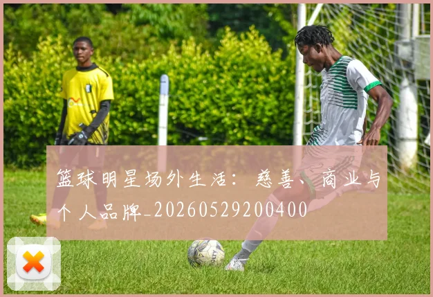 篮球明星场外生活：慈善、商业与个人品牌_20260529200400