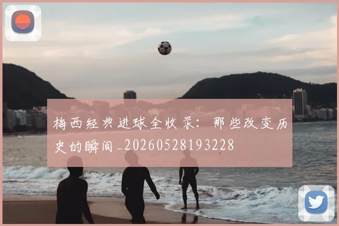 梅西经典进球全收录：那些改变历史的瞬间_20260528193228