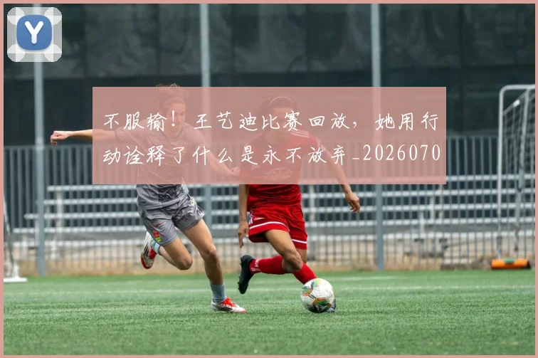 不服输！王艺迪比赛回放，她用行动诠释了什么是永不放弃_20260702174923