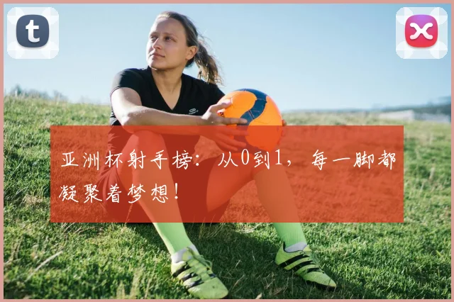 亚洲杯射手榜:从0到1,每一脚都凝聚着梦想!