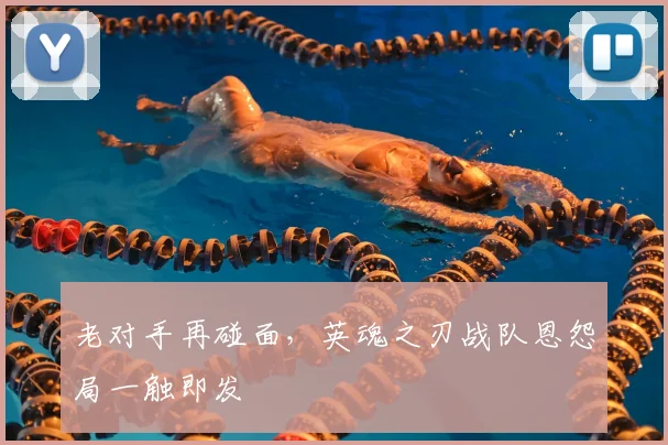 老对手再碰面，英魂之刃战队恩怨局一触即发
