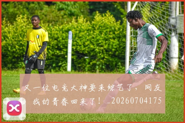 又一位电竞大神要来综艺了，网友：我的青春回来了！_20260704175038