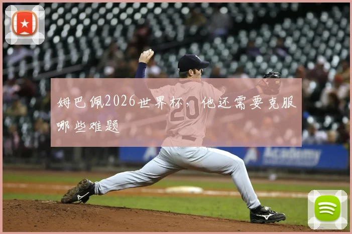 姆巴佩2026世界杯,他还需要克服哪些难题