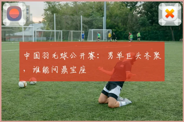 中国羽毛球公开赛：男单巨头齐聚，谁能问鼎宝座