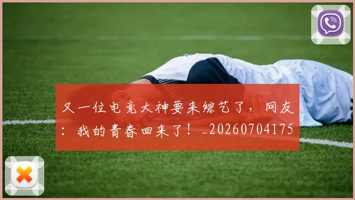 又一位电竞大神要来综艺了,网友:我的青春回来了!_20260704175038