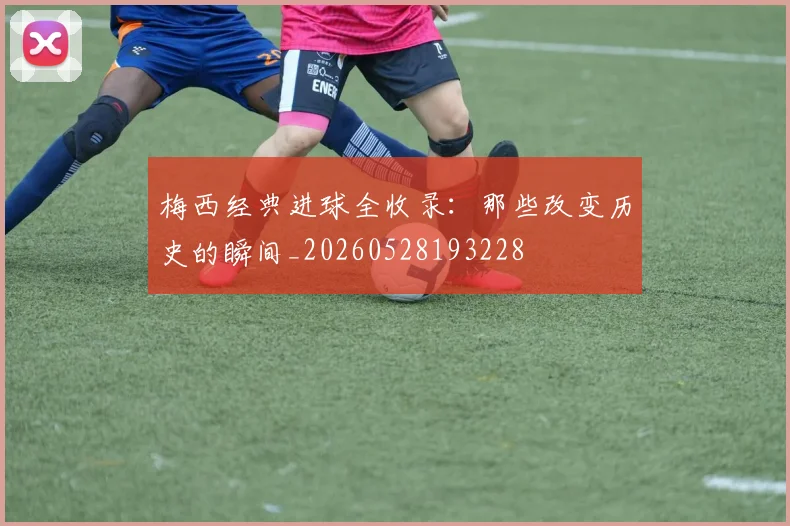 梅西经典进球全收录:那些改变历史的瞬间_20260528193228