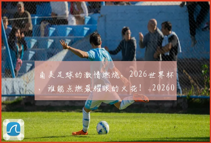 南美足球的激情燃烧，2026世界杯，谁能点燃最耀眼的火花！_20260602212658