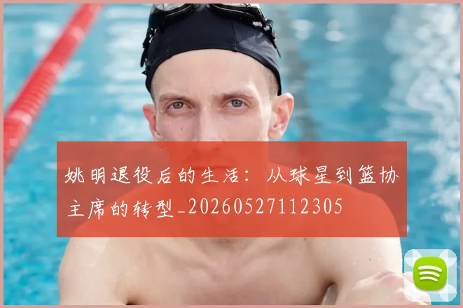 姚明退役后的生活：从球星到篮协主席的转型_20260527112305